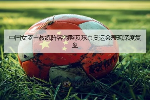 中国女篮主教练阵容调整及东京奥运会表现深度复盘 - KAIYUAN